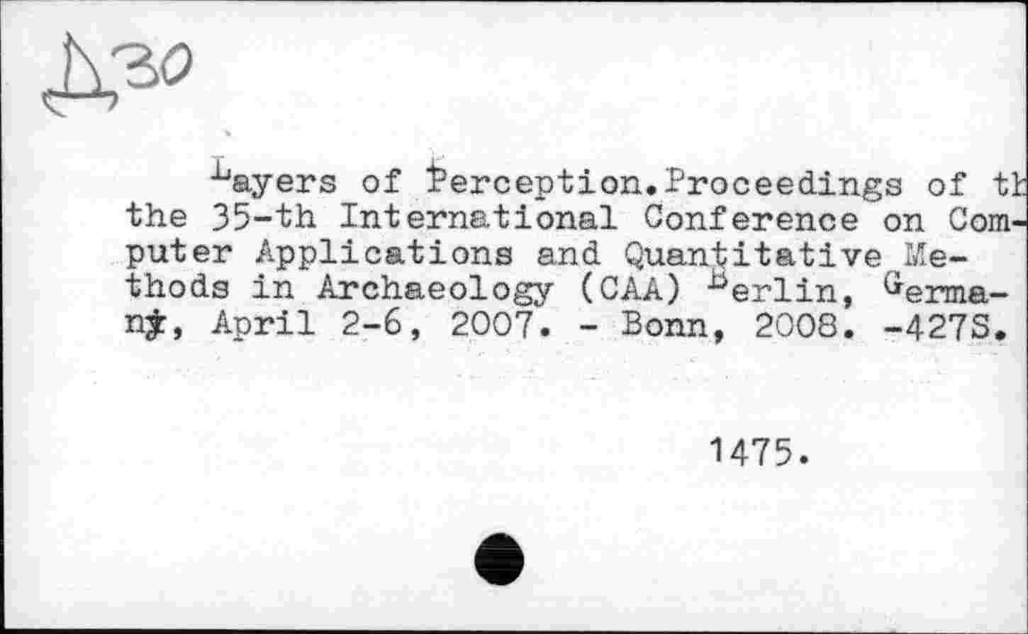 ﻿^ayers of Perception.Proceedings of tt the 35-th International Conference on Computer Applications and Quantitative Methods in Archaeology (CAA) herlin, Germa-njr, April 2-6, 2007. - Bonn, 2008. -427S.
1475